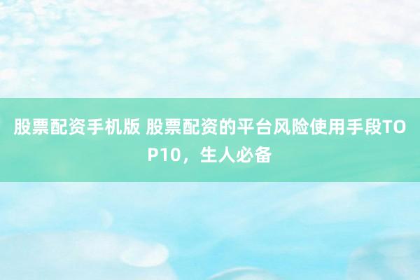 股票配资手机版 股票配资的平台风险使用手段TOP10，生人必备