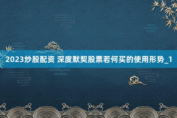 2023炒股配资 深度默契股票若何买的使用形势_1