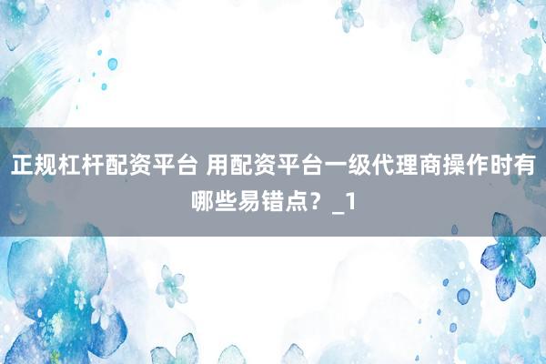 正规杠杆配资平台 用配资平台一级代理商操作时有哪些易错点？_1
