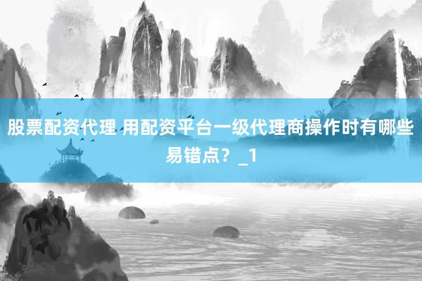 股票配资代理 用配资平台一级代理商操作时有哪些易错点？_1
