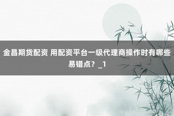 金昌期货配资 用配资平台一级代理商操作时有哪些易错点？_1
