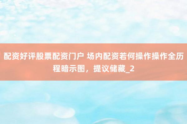 配资好评股票配资门户 场内配资若何操作操作全历程暗示图，提议储藏_2