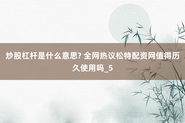 炒股杠杆是什么意思? 全网热议松特配资网值得历久使用吗_5