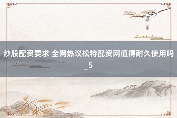 炒股配资要求 全网热议松特配资网值得耐久使用吗_5