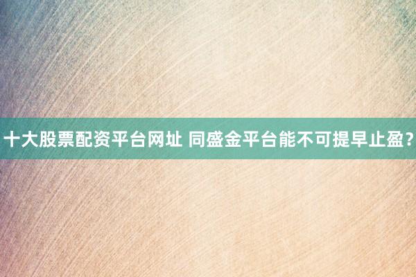 十大股票配资平台网址 同盛金平台能不可提早止盈？