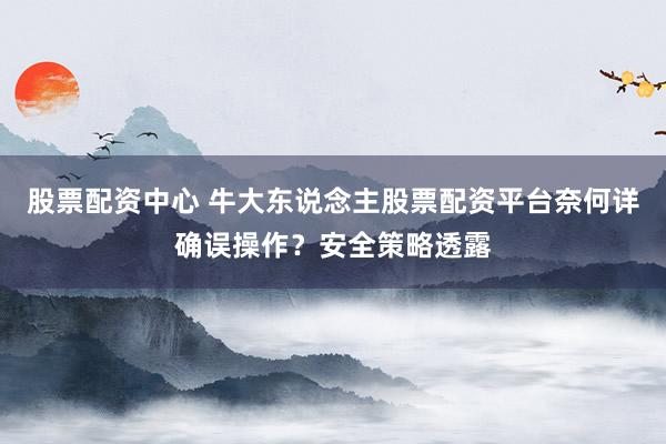股票配资中心 牛大东说念主股票配资平台奈何详确误操作？安全策略透露