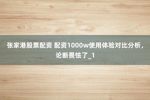 张家港股票配资 配资1000w使用体验对比分析，论断畏怯了_1