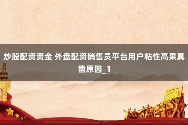 炒股配资资金 外盘配资销售员平台用户粘性高果真凿原因_1