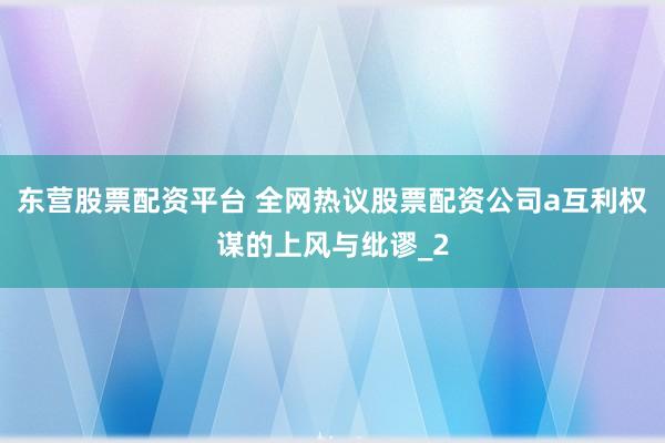 东营股票配资平台 全网热议股票配资公司a互利权谋的上风与纰谬_2