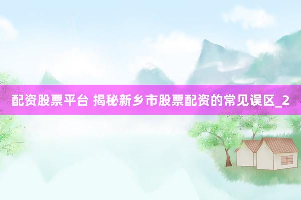 配资股票平台 揭秘新乡市股票配资的常见误区_2