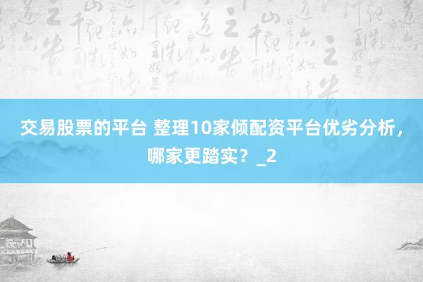 交易股票的平台 整理10家倾配资平台优劣分析，哪家更踏实？_2