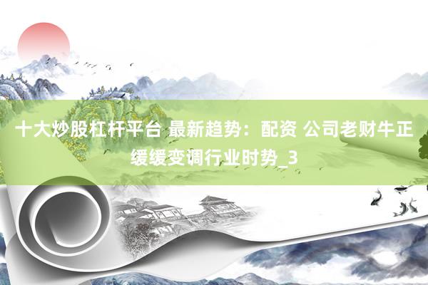 十大炒股杠杆平台 最新趋势：配资 公司老财牛正缓缓变调行业时势_3