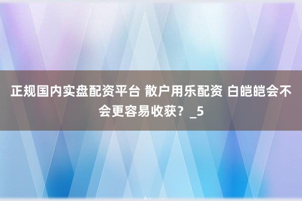 正规国内实盘配资平台 散户用乐配资 白皑皑会不会更容易收获？_5