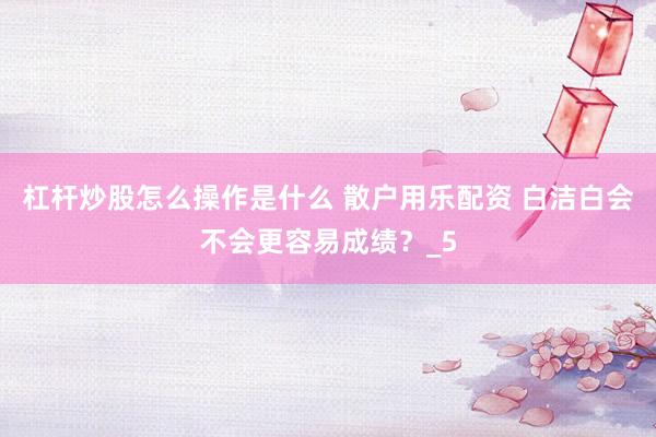 杠杆炒股怎么操作是什么 散户用乐配资 白洁白会不会更容易成绩？_5