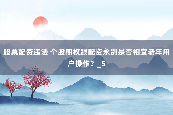 股票配资违法 个股期权跟配资永别是否相宜老年用户操作？_5