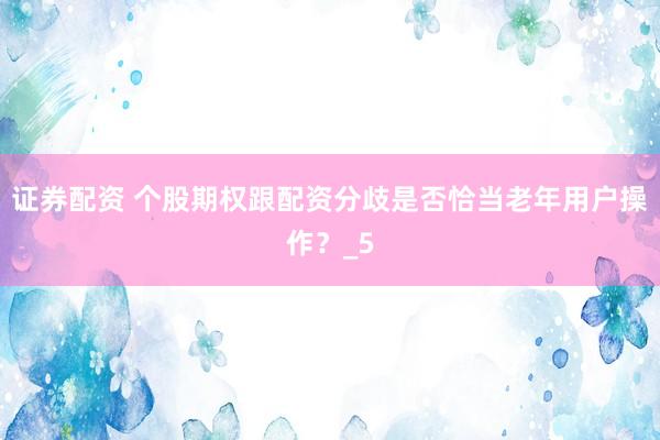 证券配资 个股期权跟配资分歧是否恰当老年用户操作？_5