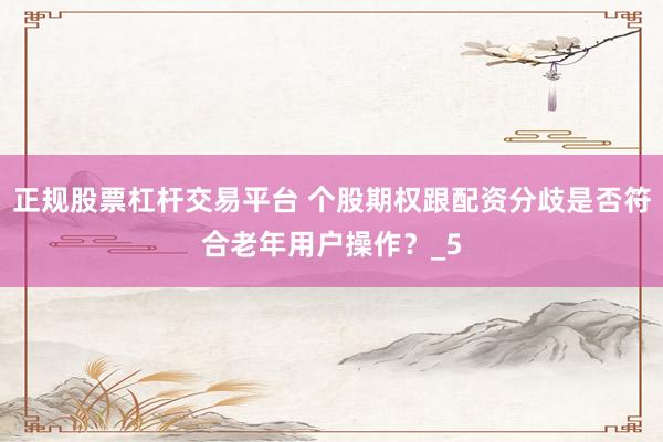 正规股票杠杆交易平台 个股期权跟配资分歧是否符合老年用户操作？_5