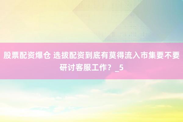 股票配资爆仓 选拔配资到底有莫得流入市集要不要研讨客服工作？_5