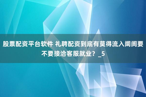 股票配资平台软件 礼聘配资到底有莫得流入阛阓要不要接洽客服就业？_5