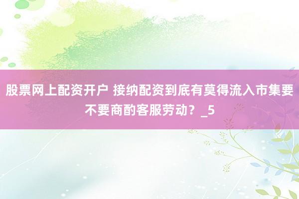 股票网上配资开户 接纳配资到底有莫得流入市集要不要商酌客服劳动？_5