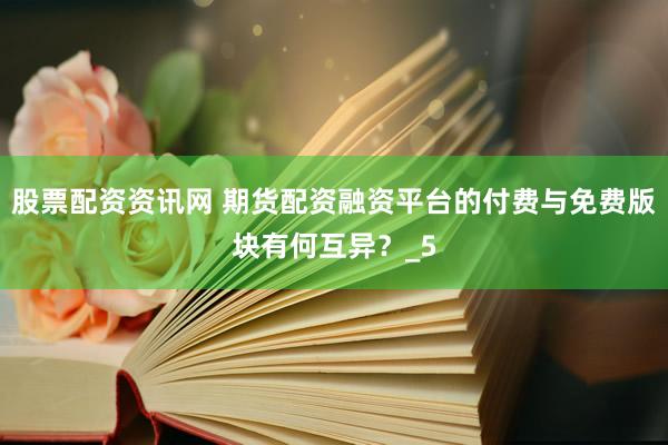 股票配资资讯网 期货配资融资平台的付费与免费版块有何互异？_5