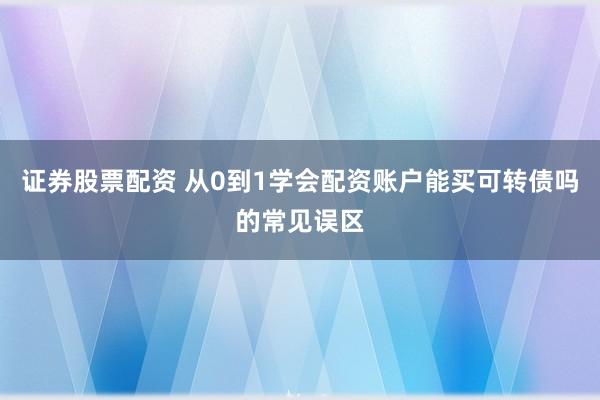 证券股票配资 从0到1学会配资账户能买可转债吗的常见误区