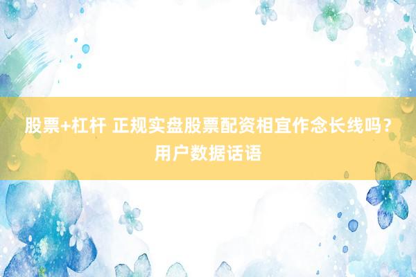 股票+杠杆 正规实盘股票配资相宜作念长线吗？用户数据话语