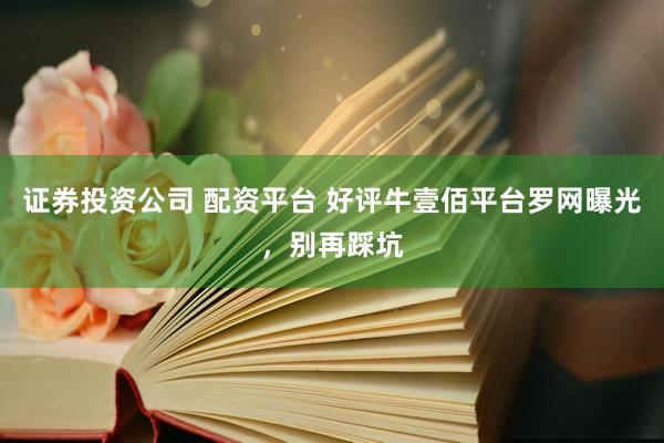 证券投资公司 配资平台 好评牛壹佰平台罗网曝光，别再踩坑