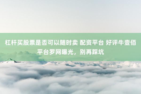 杠杆买股票是否可以随时卖 配资平台 好评牛壹佰平台罗网曝光，别再踩坑