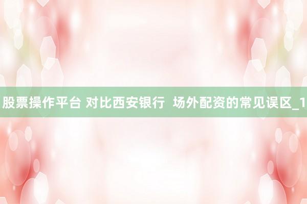 股票操作平台 对比西安银行  场外配资的常见误区_1