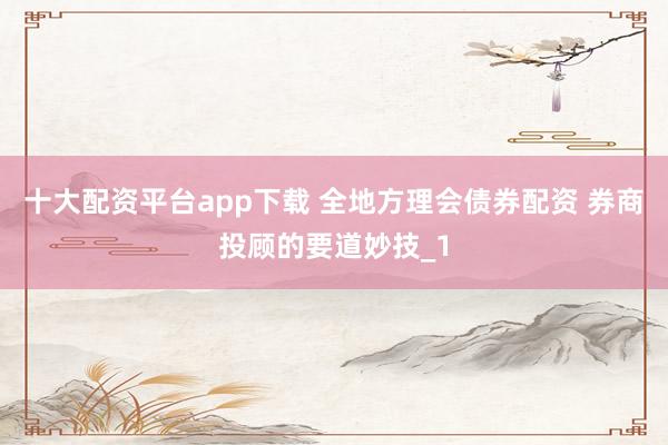 十大配资平台app下载 全地方理会债券配资 券商投顾的要道妙技_1