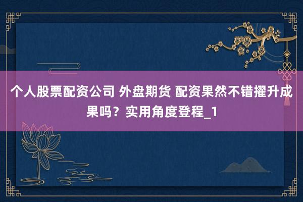 个人股票配资公司 外盘期货 配资果然不错擢升成果吗？实用角度登程_1
