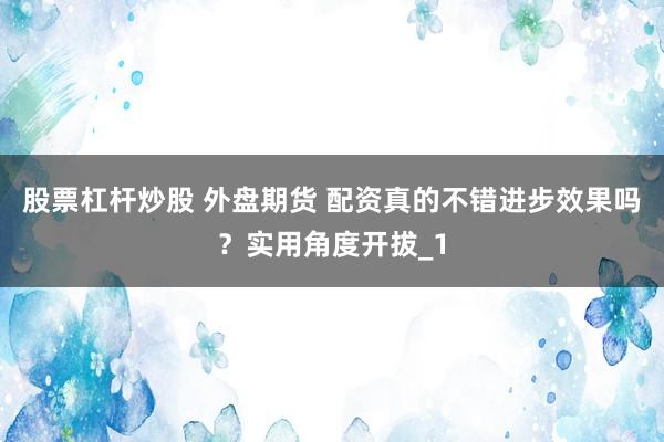 股票杠杆炒股 外盘期货 配资真的不错进步效果吗？实用角度开拔_1