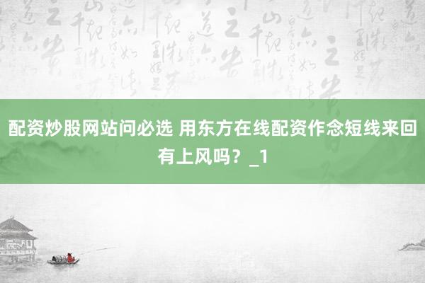 配资炒股网站问必选 用东方在线配资作念短线来回有上风吗？_1