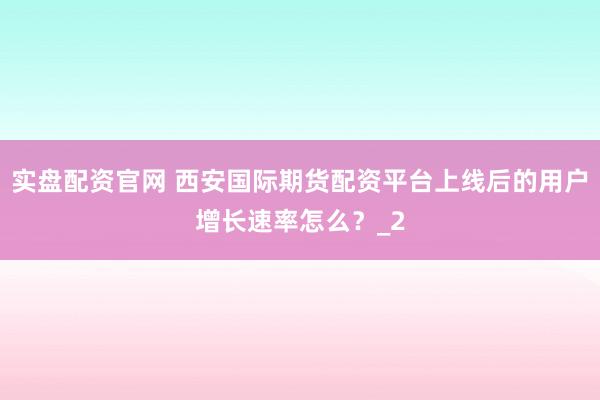 实盘配资官网 西安国际期货配资平台上线后的用户增长速率怎么？_2