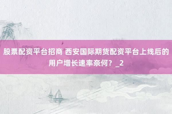股票配资平台招商 西安国际期货配资平台上线后的用户增长速率奈何？_2