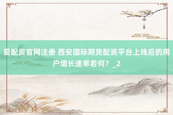 爱配资官网注册 西安国际期货配资平台上线后的用户增长速率若何？_2