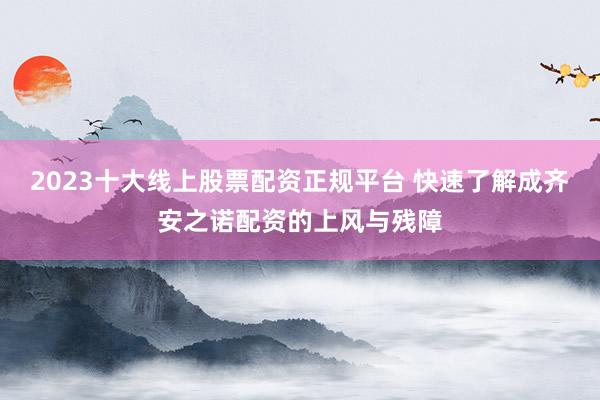 2023十大线上股票配资正规平台 快速了解成齐安之诺配资的上风与残障