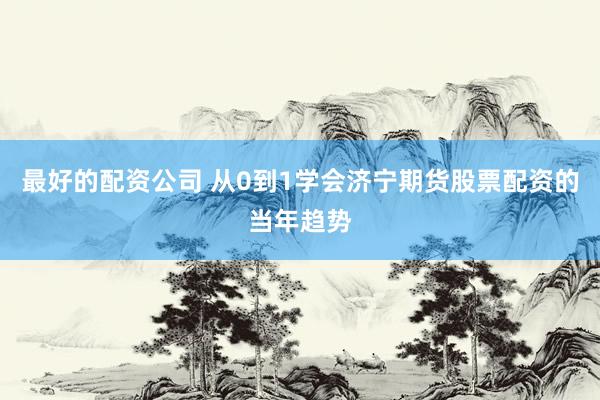 最好的配资公司 从0到1学会济宁期货股票配资的当年趋势