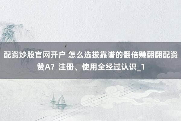 配资炒股官网开户 怎么选拔靠谱的翻倍赚翻翻配资赞A?注册、使用全经过认识_1