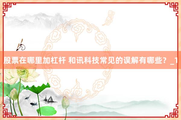 股票在哪里加杠杆 和讯科技常见的误解有哪些？_1