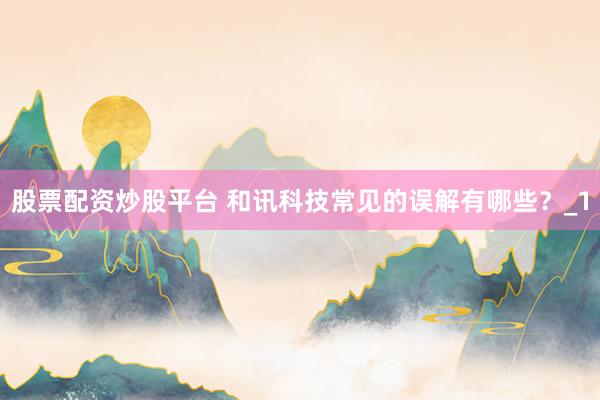 股票配资炒股平台 和讯科技常见的误解有哪些？_1