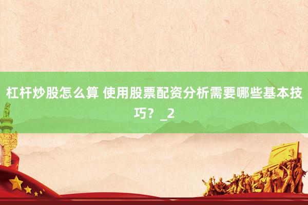 杠杆炒股怎么算 使用股票配资分析需要哪些基本技巧？_2