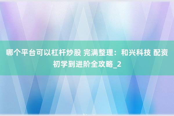 哪个平台可以杠杆炒股 完满整理：和兴科技 配资初学到进阶全攻略_2