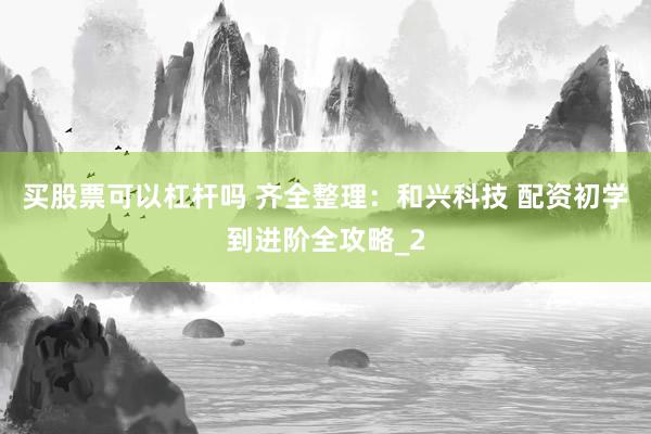 买股票可以杠杆吗 齐全整理：和兴科技 配资初学到进阶全攻略_2
