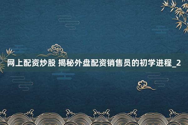 网上配资炒股 揭秘外盘配资销售员的初学进程_2