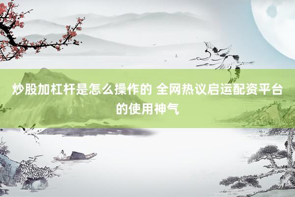 炒股加杠杆是怎么操作的 全网热议启运配资平台的使用神气