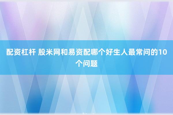 配资杠杆 股米网和易资配哪个好生人最常问的10个问题