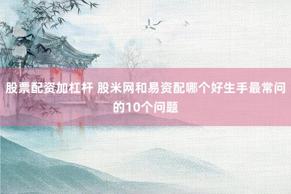 股票配资加杠杆 股米网和易资配哪个好生手最常问的10个问题