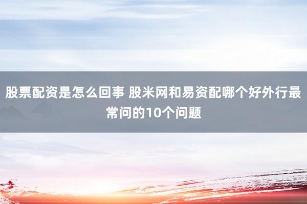 股票配资是怎么回事 股米网和易资配哪个好外行最常问的10个问题